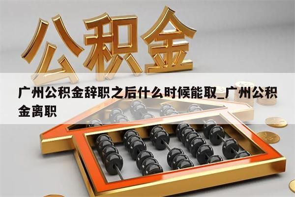 广州公积金辞职之后什么时候能取_广州公积金离职