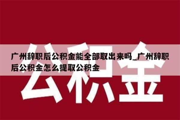 广州辞职后公积金能全部取出来吗_广州辞职后公积金怎么提取公积金